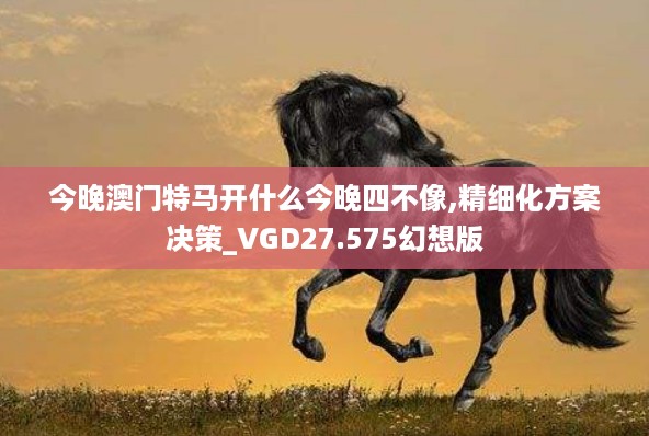 今晚澳门特马开什么今晚四不像,精细化方案决策_VGD27.575幻想版