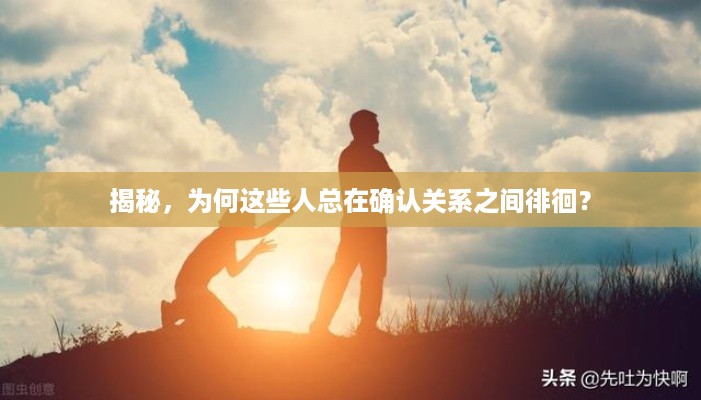 揭秘，为何这些人总在确认关系之间徘徊？