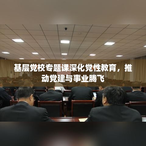 基层党校专题课深化党性教育，推动党建与事业腾飞