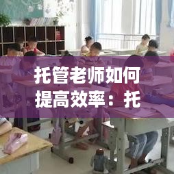 托管老师如何提高效率：托管老师怎样辅导作业效率高 