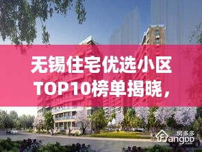无锡住宅优选小区TOP10榜单揭晓，解读城市居住理想地