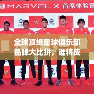 全球顶级足球俱乐部品牌大比拼，谁将成为世界俱乐部第一品牌？