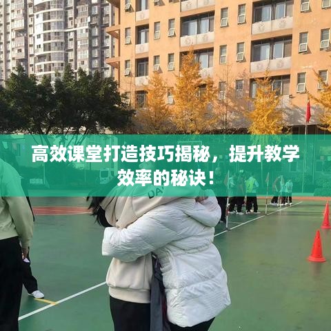 高效课堂打造技巧揭秘，提升教学效率的秘诀！