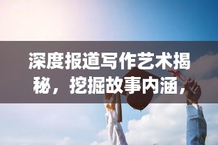深度报道写作艺术揭秘，挖掘故事内涵，展现独特视角的魅力