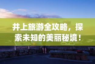 井上旅游全攻略，探索未知的美丽秘境！