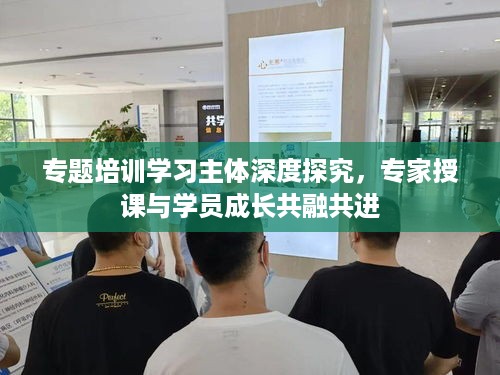 专题培训学习主体深度探究，专家授课与学员成长共融共进