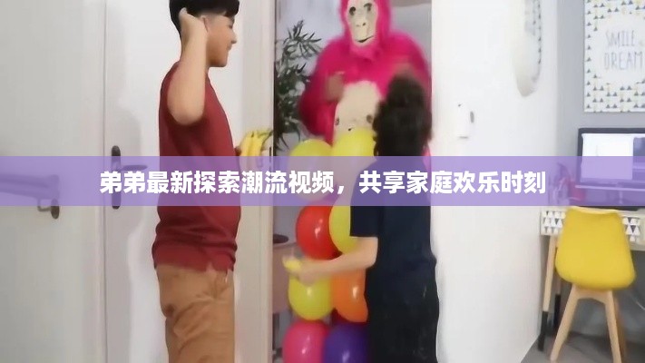 弟弟最新探索潮流视频，共享家庭欢乐时刻