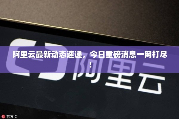 阿里云最新动态速递，今日重磅消息一网打尽！